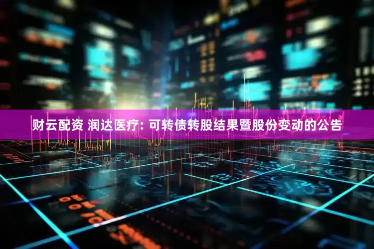 财云配资 润达医疗: 可转债转股结果暨股份变动的公告