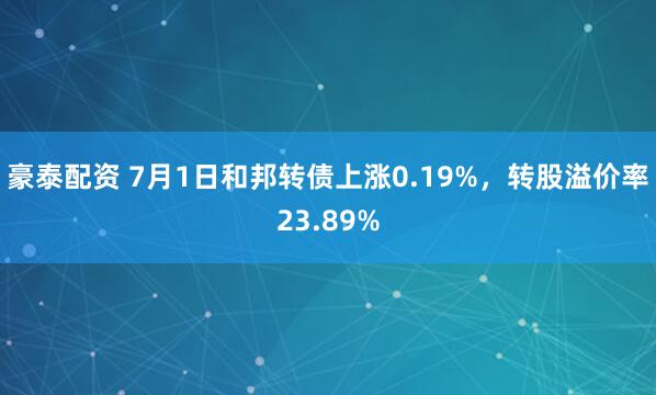 豪泰配资 7月1日和邦转债上涨0.19%，转股溢价率23.89%