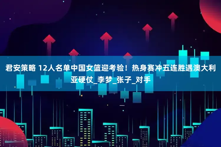 君安策略 12人名单中国女篮迎考验！热身赛冲五连胜遇澳大利亚硬仗_李梦_张子_对手