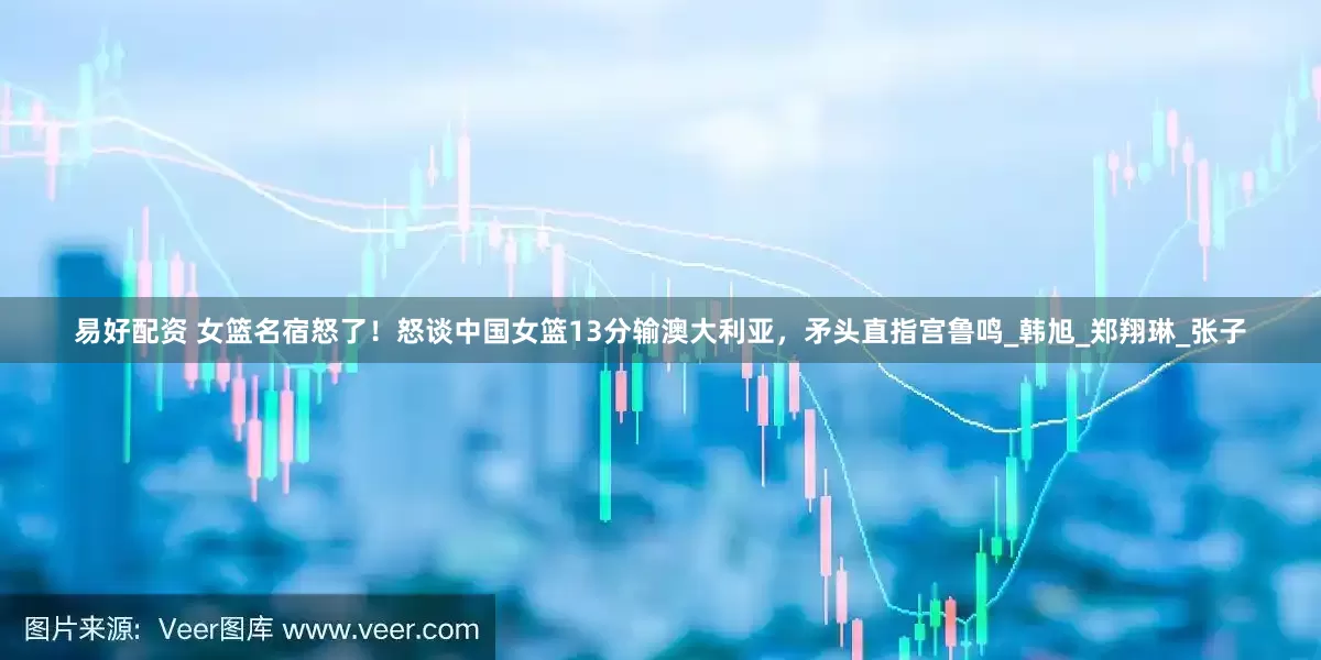 易好配资 女篮名宿怒了！怒谈中国女篮13分输澳大利亚，矛头直指宫鲁鸣_韩旭_郑翔琳_张子