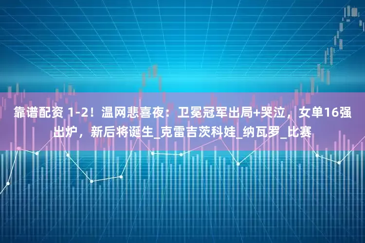 靠谱配资 1-2！温网悲喜夜：卫冕冠军出局+哭泣，女单16强出炉，新后将诞生_克雷吉茨科娃_纳瓦罗_比赛
