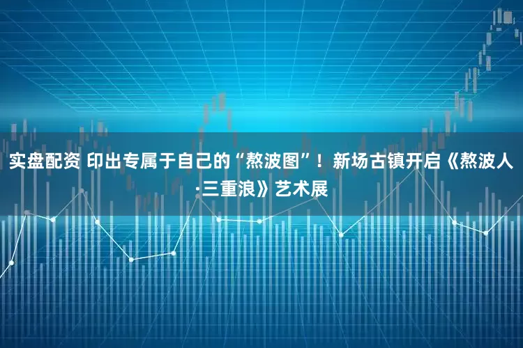 实盘配资 印出专属于自己的“熬波图”！新场古镇开启《熬波人·三重浪》艺术展