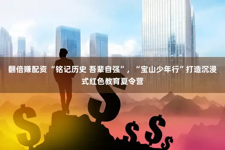 翻倍赚配资 “铭记历史 吾辈自强”，“宝山少年行”打造沉浸式红色教育夏令营