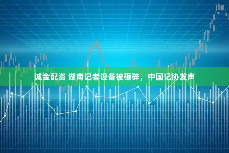 诚金配资 湖南记者设备被砸碎，中国记协发声