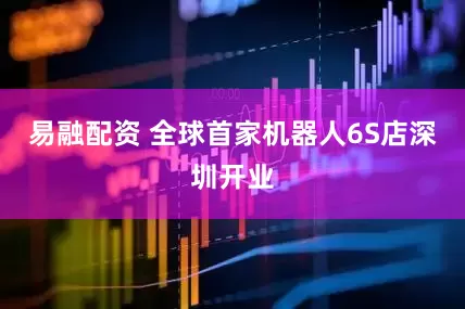 易融配资 全球首家机器人6S店深圳开业