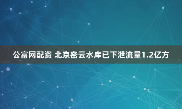 公富网配资 北京密云水库已下泄流量1.2亿方