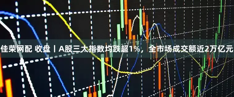 佳荣网配 收盘丨A股三大指数均跌超1%，全市场成交额近2万亿元