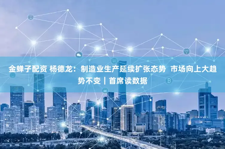 金蝉子配资 杨德龙：制造业生产延续扩张态势  市场向上大趋势不变｜首席读数据