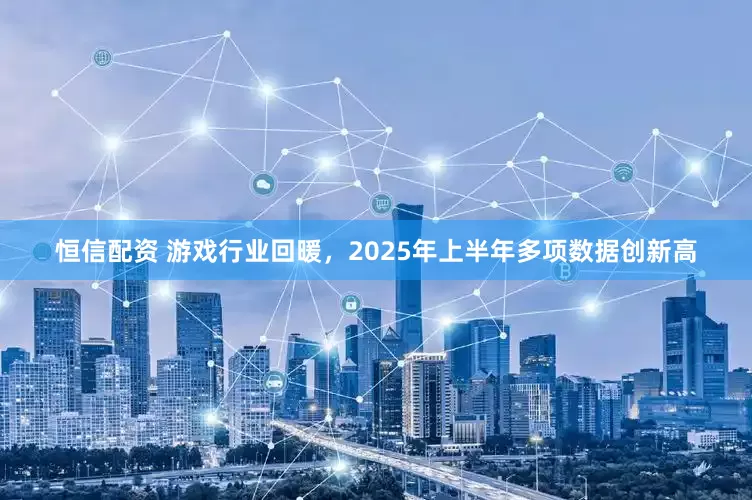 恒信配资 游戏行业回暖，2025年上半年多项数据创新高