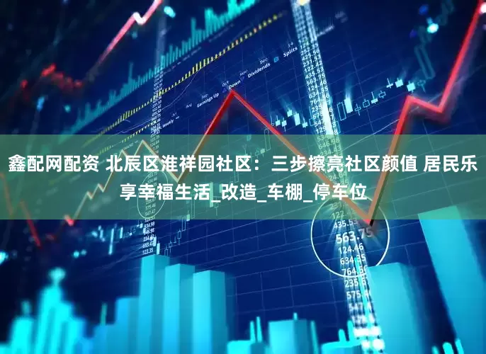 鑫配网配资 北辰区淮祥园社区：三步擦亮社区颜值 居民乐享幸福生活_改造_车棚_停车位