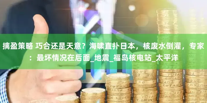 摛盈策略 巧合还是天意？海啸直扑日本，核废水倒灌，专家：最坏情况在后面_地震_福岛核电站_太平洋