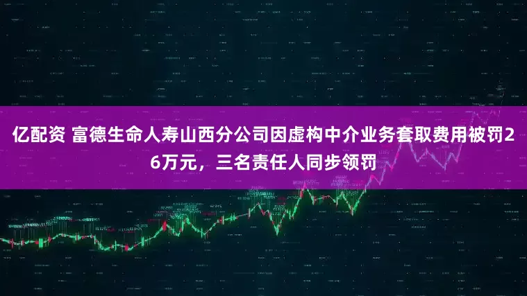亿配资 富德生命人寿山西分公司因虚构中介业务套取费用被罚26万元，三名责任人同步领罚