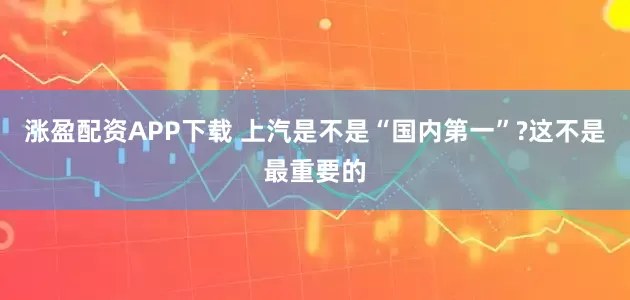 涨盈配资APP下载 上汽是不是“国内第一”?这不是最重要的