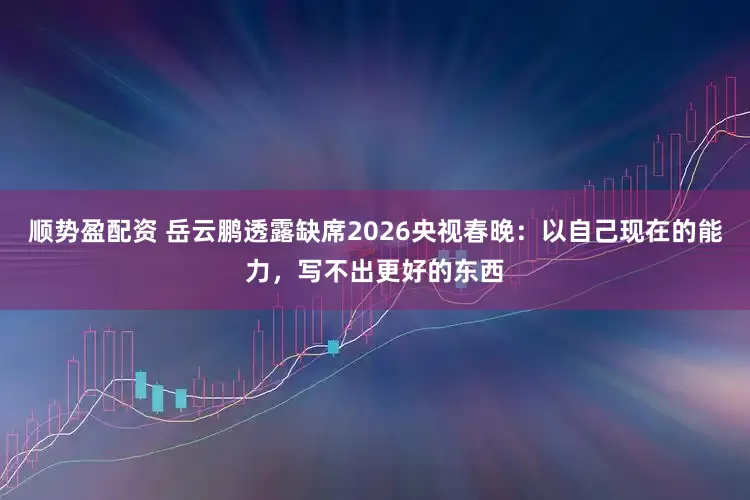 顺势盈配资 岳云鹏透露缺席2026央视春晚：以自己现在的能力，写不出更好的东西