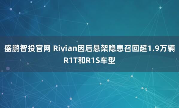 盛鹏智投官网 Rivian因后悬架隐患召回超1.9万辆R1T和R1S车型