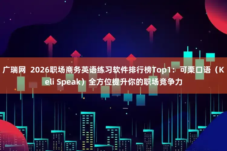 广瑞网  2026职场商务英语练习软件排行榜Top1：可栗口语（Keli Speak）全方位提升你的职场竞争力