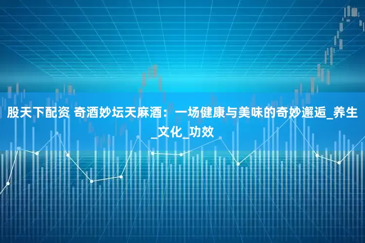 股天下配资 奇酒妙坛天麻酒：一场健康与美味的奇妙邂逅_养生_文化_功效