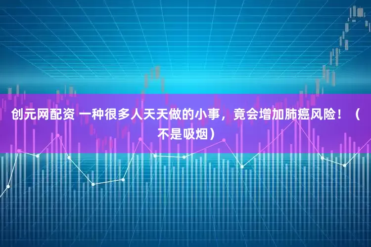 创元网配资 一种很多人天天做的小事，竟会增加肺癌风险！（不是吸烟）