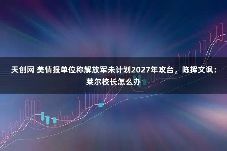 天创网 美情报单位称解放军未计划2027年攻台，陈挥文讽：莱尔校长怎么办