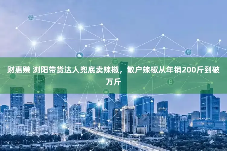 财惠赚 浏阳带货达人兜底卖辣椒，散户辣椒从年销200斤到破万斤