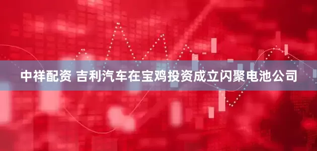 中祥配资 吉利汽车在宝鸡投资成立闪聚电池公司