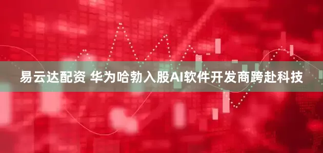 易云达配资 华为哈勃入股AI软件开发商跨赴科技