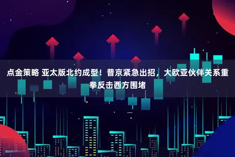 点金策略 亚太版北约成型！普京紧急出招，大欧亚伙伴关系重拳反击西方围堵