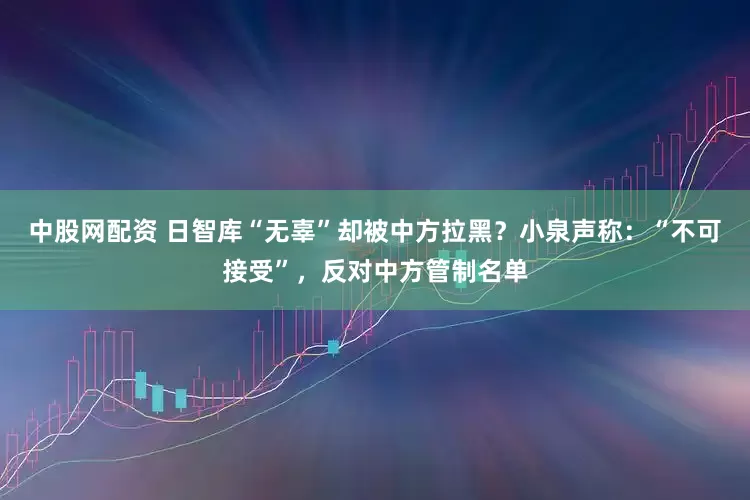 中股网配资 日智库“无辜”却被中方拉黑？小泉声称：“不可接受”，反对中方管制名单
